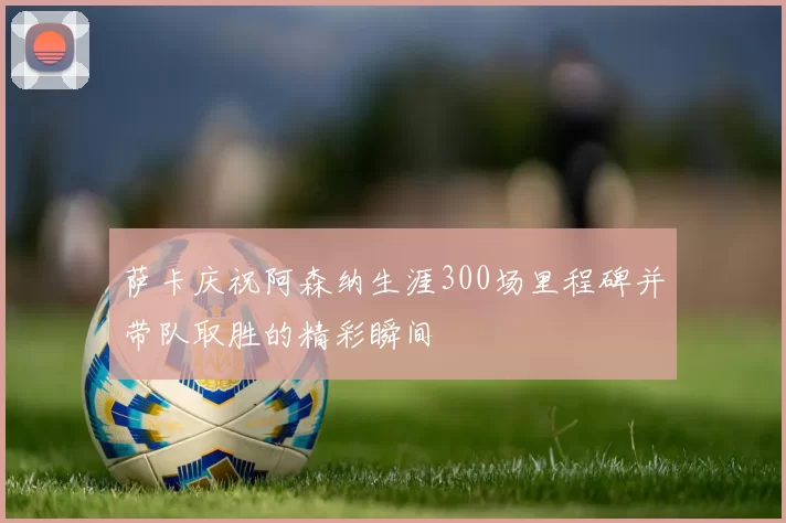萨卡庆祝阿森纳生涯300场里程碑并带队取胜的精彩瞬间