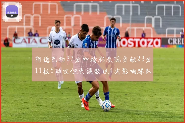 阿德巴约37分钟精彩表现贡献23分11板5助攻但失误数达4次影响球队表现