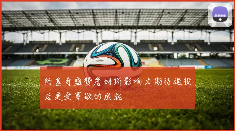 约基奇盛赞詹姆斯影响力期待退役后更受尊敬的成就
