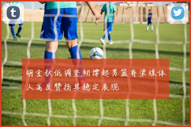 胡金秋低调坚韧撑起男篮脊梁媒体人高度赞扬其稳定表现