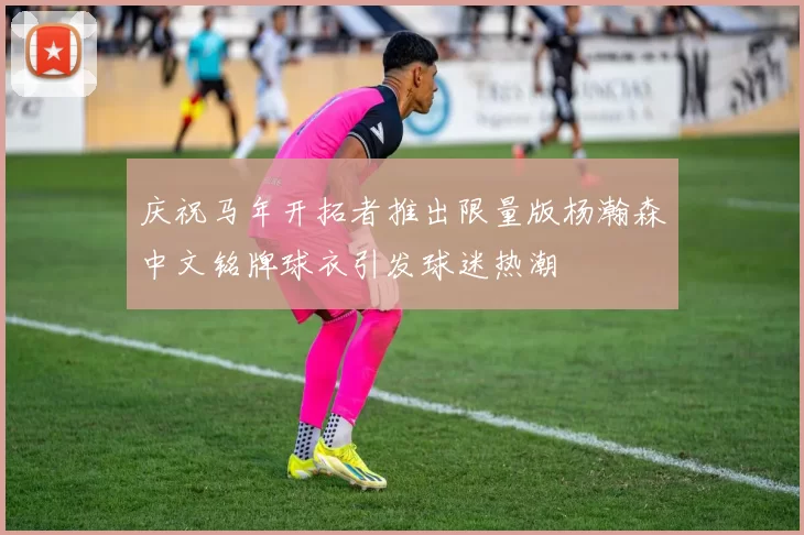 庆祝马年开拓者推出限量版杨瀚森中文铭牌球衣引发球迷热潮