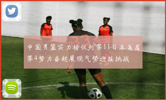 中国男篮实力榜仅列第11日本高居第4努力奋起展现气势迎接挑战