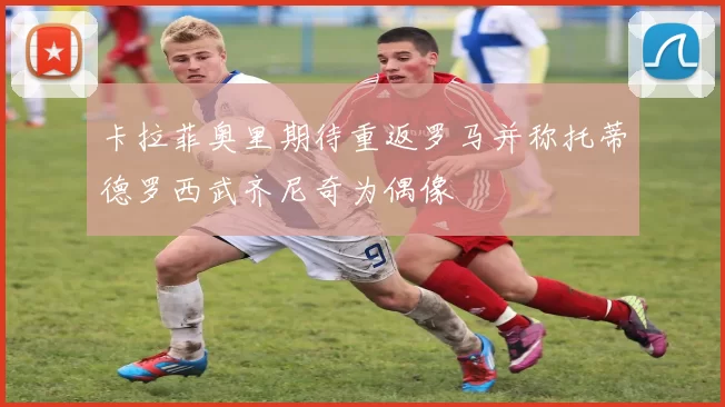 卡拉菲奥里期待重返罗马并称托蒂德罗西武齐尼奇为偶像