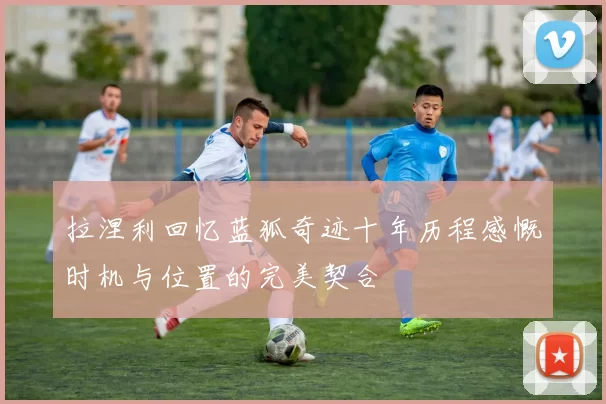 拉涅利回忆蓝狐奇迹十年历程感慨时机与位置的完美契合