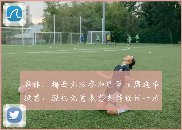 每体：梅西无法参加巴萨主席选举投票，现也无意表态支持任何一方