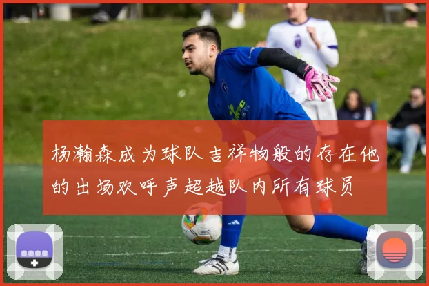 杨瀚森成为球队吉祥物般的存在他的出场欢呼声超越队内所有球员