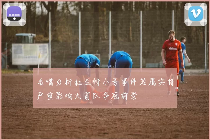 名嘴分析杜兰特小号事件若属实将严重影响火箭队争冠前景
