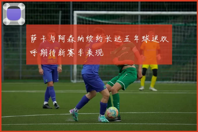 萨卡与阿森纳续约长达五年球迷欢呼期待新赛季表现