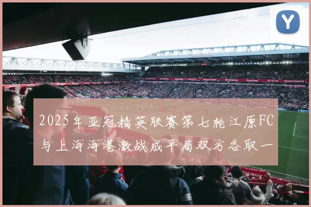 2025年亚冠精英联赛第七轮江原FC与上海海港激战成平局双方各取一分