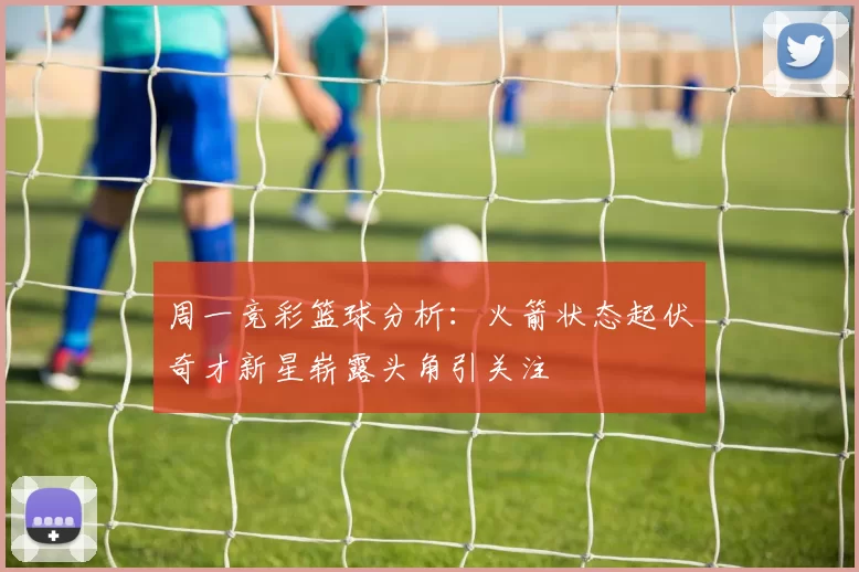 周一竞彩篮球分析：火箭状态起伏奇才新星崭露头角引关注