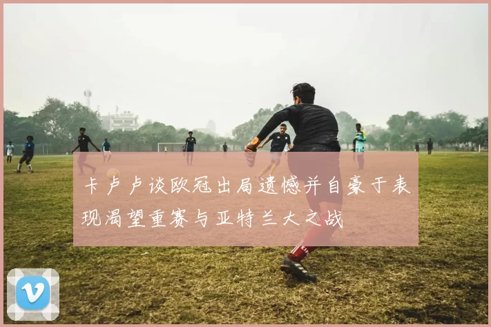 卡卢卢谈欧冠出局遗憾并自豪于表现渴望重赛与亚特兰大之战