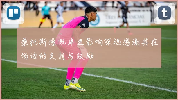 桑托斯感慨库里影响深远感谢其在场边的支持与鼓励