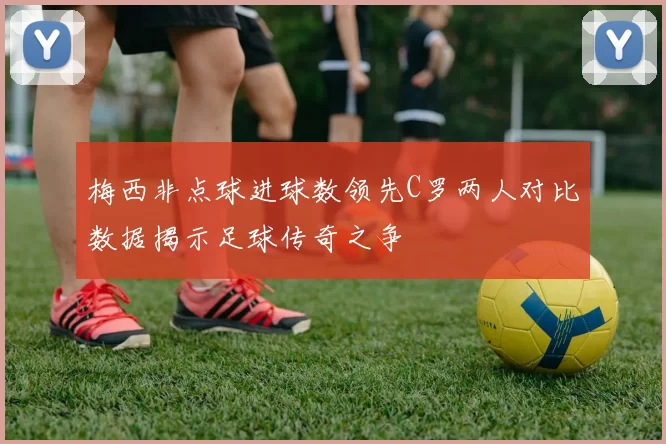 梅西非点球进球数领先C罗两人对比数据揭示足球传奇之争