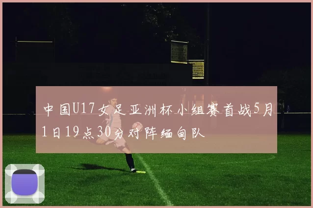 中国U17女足亚洲杯小组赛首战5月1日19点30分对阵缅甸队
