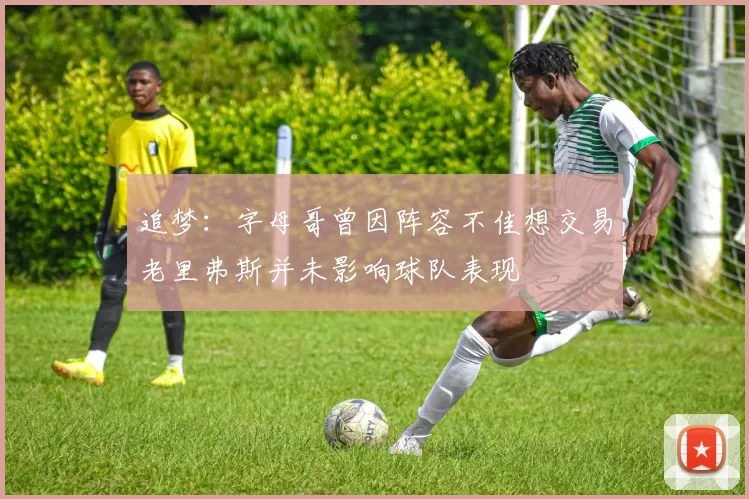追梦：字母哥曾因阵容不佳想交易老里弗斯并未影响球队表现