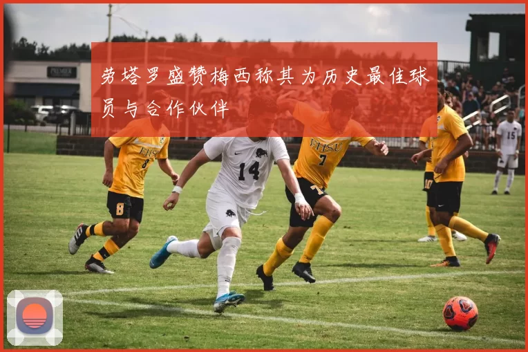 劳塔罗盛赞梅西称其为历史最佳球员与合作伙伴