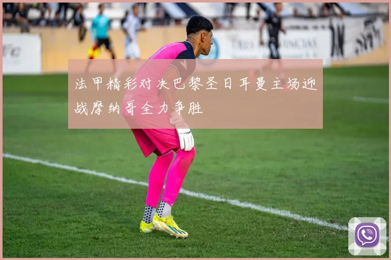 法甲精彩对决巴黎圣日耳曼主场迎战摩纳哥全力争胜