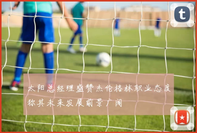 太阳总经理盛赞杰伦格林职业态度称其未来发展前景广阔