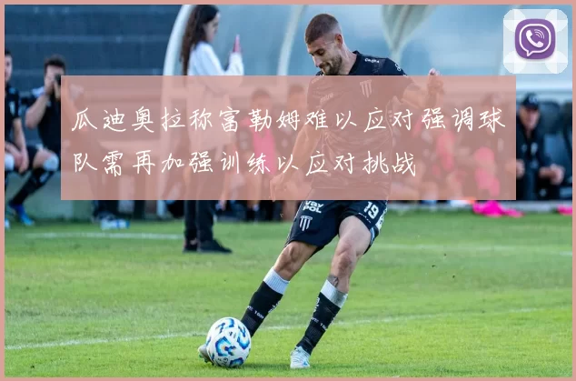 瓜迪奥拉称富勒姆难以应对强调球队需再加强训练以应对挑战