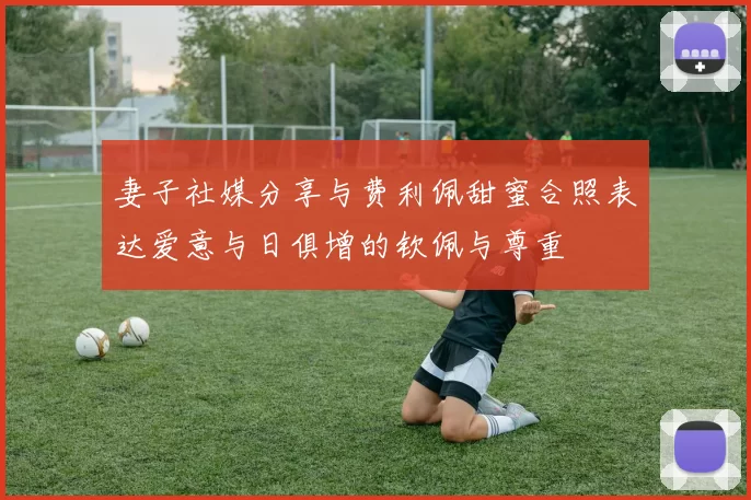 妻子社媒分享与费利佩甜蜜合照表达爱意与日俱增的钦佩与尊重