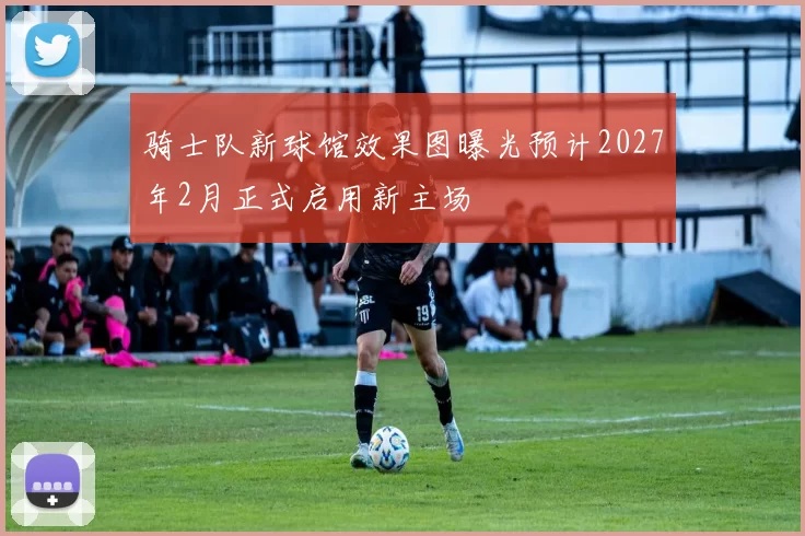 骑士队新球馆效果图曝光预计2027年2月正式启用新主场