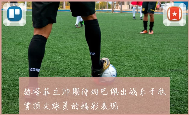 赫塔菲主帅期待姆巴佩出战乐于欣赏顶尖球员的精彩表现