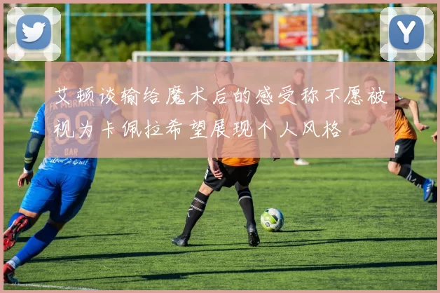 艾顿谈输给魔术后的感受称不愿被视为卡佩拉希望展现个人风格