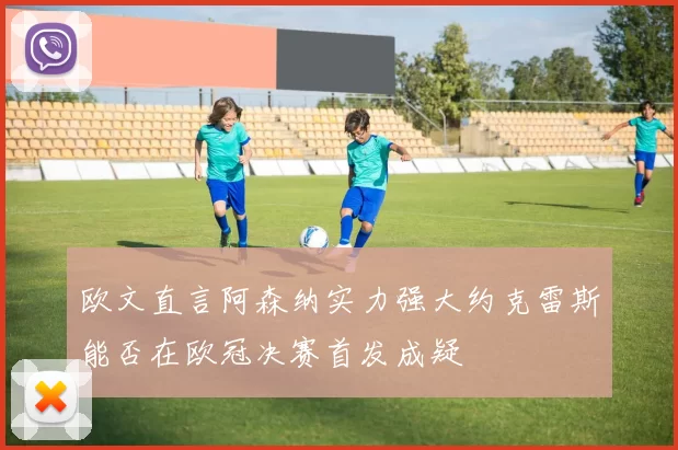 欧文直言阿森纳实力强大约克雷斯能否在欧冠决赛首发成疑