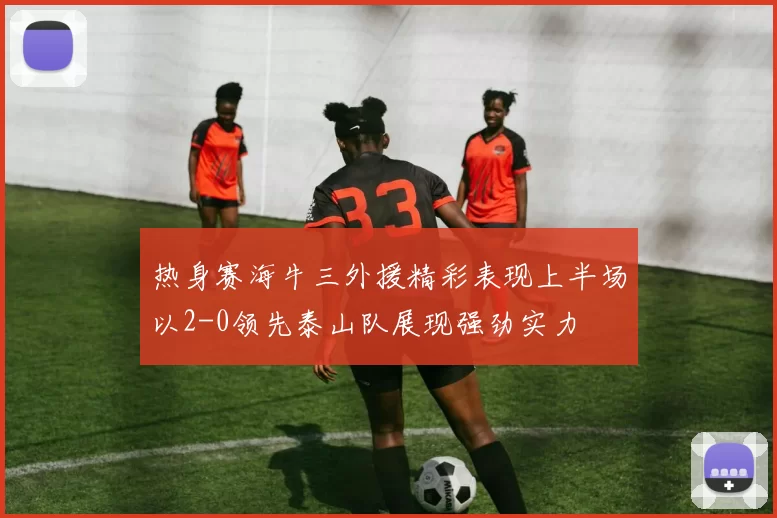 热身赛海牛三外援精彩表现上半场以2-0领先泰山队展现强劲实力