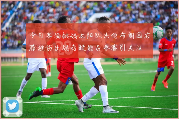 今日客场挑战太阳队杰伦布朗因右膝挫伤出战存疑能否参赛引关注
