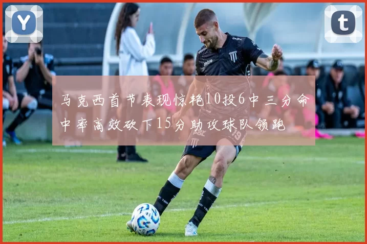 马克西首节表现惊艳10投6中三分命中率高效砍下15分助攻球队领跑