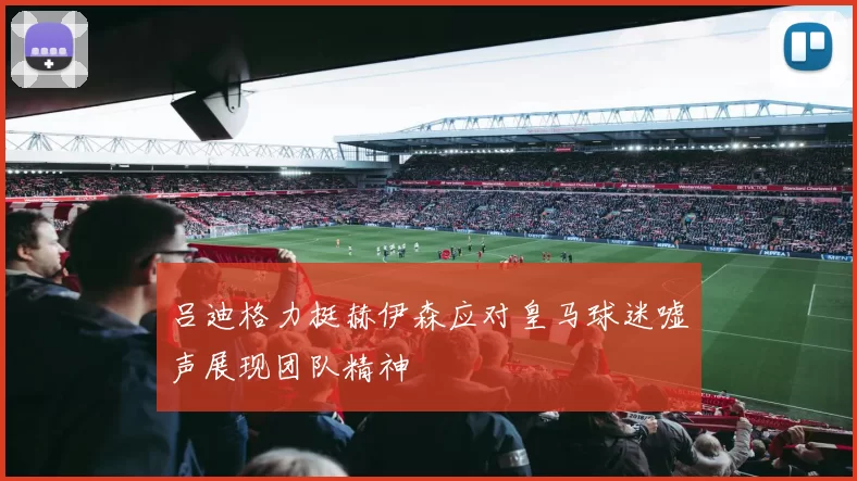 吕迪格力挺赫伊森应对皇马球迷嘘声展现团队精神